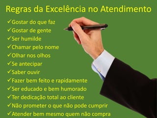 Regras da Excelência no Atendimento
Gostar do que faz
Gostar de gente
Ser humilde
Chamar pelo nome
Olhar nos olhos
Se antecipar
Saber ouvir
Fazer bem feito e rapidamente
Ser educado e bem humorado
Ter dedicação total ao cliente
Não prometer o que não pode cumprir
Atender bem mesmo quem não compra
 