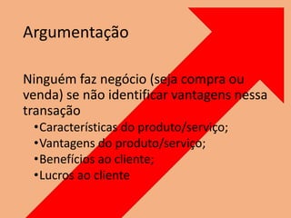 Argumentação
Ninguém faz negócio (seja compra ou
venda) se não identificar vantagens nessa
transação
•Características do produto/serviço;
•Vantagens do produto/serviço;
•Benefícios ao cliente;
•Lucros ao cliente
 