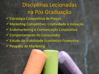 Disciplinas Lecionadas
na Pós Graduação
 Estratégia Competitiva de Preços
 Marketing Competitivo, Criatividade e Inovação
 Endomarketing e Comunicação Corporativa
 Comportamento do Consumidor
 Estudo de Viabilidade Econômico Financeira
 Pesquisa de Marketing
 