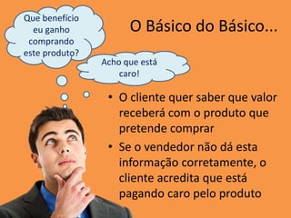 O Básico do Básico...
• O cliente quer saber que valor
receberá com o produto que
pretende comprar
• Se o vendedor não dá esta
informação corretamente, o
cliente acredita que está
pagando caro pelo produto
Que benefício
eu ganho
comprando
este produto?
Acho que está
caro!
 