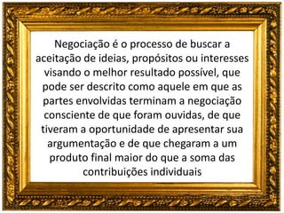 Negociação é o processo de buscar a
aceitação de ideias, propósitos ou interesses
visando o melhor resultado possível, que
pode ser descrito como aquele em que as
partes envolvidas terminam a negociação
consciente de que foram ouvidas, de que
tiveram a oportunidade de apresentar sua
argumentação e de que chegaram a um
produto final maior do que a soma das
contribuições individuais
 