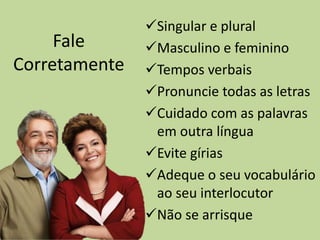 Fale
Corretamente
Singular e plural
Masculino e feminino
Tempos verbais
Pronuncie todas as letras
Cuidado com as palavras
em outra língua
Evite gírias
Adeque o seu vocabulário
ao seu interlocutor
Não se arrisque
 