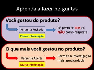 Aprenda a fazer perguntas
Você gostou do produto?
O que mais você gostou no produto?
Pergunta Fechada
Pergunta Aberta
Só permite SIM ou
NÃO como resposta
Permite a investigação
mais aprofundada
Pouca Informação
Muita Informação
 