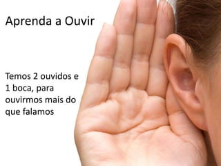 Aprenda a Ouvir
Temos 2 ouvidos e
1 boca, para
ouvirmos mais do
que falamos
 