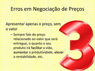 Erros em Negociação de Preços
Apresentar apenas o preço, sem
o valor
– Sempre fale do preço
relacionado ao valor que será
entregue, o quanto o seu
produto irá facilitar a vida,
aumentar a produtividade, elevar
a rentabilidade, etc.
 