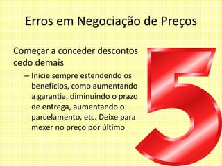 Erros em Negociação de Preços
Começar a conceder descontos
cedo demais
– Inicie sempre estendendo os
benefícios, como aumentando
a garantia, diminuindo o prazo
de entrega, aumentando o
parcelamento, etc. Deixe para
mexer no preço por último
 