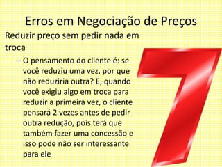 Erros em Negociação de Preços
Reduzir preço sem pedir nada em
troca
– O pensamento do cliente é: se
você reduziu uma vez, por que
não reduziria outra? E, quando
você exigiu algo em troca para
reduzir a primeira vez, o cliente
pensará 2 vezes antes de pedir
outra redução, pois terá que
também fazer uma concessão e
isso pode não ser interessante
para ele
 
