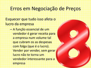 Erros em Negociação de Preços
Esquecer que tudo isso afeta o
lucro da empresa
– A função essencial de um
vendedor é gerar receita para
a empresa num volume tal
que cubram os as despesas
com folga (que é o lucro).
Vender por vender, sem gerar
lucro não te torna um
vendedor interessante para a
empresa
 