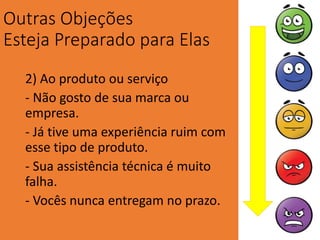 Outras Objeções
Esteja Preparado para Elas
2) Ao produto ou serviço
- Não gosto de sua marca ou
empresa.
- Já tive uma experiência ruim com
esse tipo de produto.
- Sua assistência técnica é muito
falha.
- Vocês nunca entregam no prazo.
 