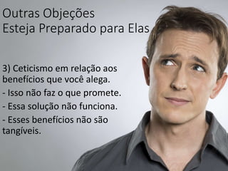 Outras Objeções
Esteja Preparado para Elas
3) Ceticismo em relação aos
benefícios que você alega.
- Isso não faz o que promete.
- Essa solução não funciona.
- Esses benefícios não são
tangíveis.
 