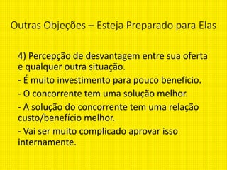 Outras Objeções – Esteja Preparado para Elas
4) Percepção de desvantagem entre sua oferta
e qualquer outra situação.
- É muito investimento para pouco benefício.
- O concorrente tem uma solução melhor.
- A solução do concorrente tem uma relação
custo/benefício melhor.
- Vai ser muito complicado aprovar isso
internamente.
 