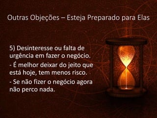 Outras Objeções – Esteja Preparado para Elas
5) Desinteresse ou falta de
urgência em fazer o negócio.
- É melhor deixar do jeito que
está hoje, tem menos risco.
- Se não fizer o negócio agora
não perco nada.
 