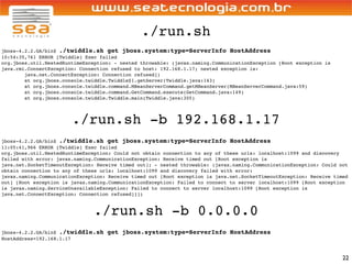 ./run.sh
jboss-4.2.2.GA/bin$ ./twiddle.sh get jboss.system:type=ServerInfo HostAddress
10:54:35,761 ERROR [Twiddle] Exec failed
org.jboss.util.NestedRuntimeException: - nested throwable: (javax.naming.CommunicationException [Root exception is
java.rmi.ConnectException: Connection refused to host: 192.168.1.17; nested exception is:
        java.net.ConnectException: Connection refused])
        at org.jboss.console.twiddle.Twiddle$1.getServer(Twiddle.java:143)
        at org.jboss.console.twiddle.command.MBeanServerCommand.getMBeanServer(MBeanServerCommand.java:59)
        at org.jboss.console.twiddle.command.GetCommand.execute(GetCommand.java:149)
        at org.jboss.console.twiddle.Twiddle.main(Twiddle.java:305)




                        ./run.sh -b 192.168.1.17
jboss-4.2.2.GA/bin$ ./twiddle.sh get jboss.system:type=ServerInfo HostAddress
11:05:41,966 ERROR [Twiddle] Exec failed
org.jboss.util.NestedRuntimeException: Could not obtain connection to any of these urls: localhost:1099 and discovery
failed with error: javax.naming.CommunicationException: Receive timed out [Root exception is
java.net.SocketTimeoutException: Receive timed out]; - nested throwable: (javax.naming.CommunicationException: Could not
obtain connection to any of these urls: localhost:1099 and discovery failed with error:
javax.naming.CommunicationException: Receive timed out [Root exception is java.net.SocketTimeoutException: Receive timed
out] [Root exception is javax.naming.CommunicationException: Failed to connect to server localhost:1099 [Root exception
is javax.naming.ServiceUnavailableException: Failed to connect to server localhost:1099 [Root exception is
java.net.ConnectException: Connection refused]]])



                               ./run.sh -b 0.0.0.0
jboss-4.2.2.GA/bin$ ./twiddle.sh    get jboss.system:type=ServerInfo HostAddress
HostAddress=192.168.1.17



                                                                                                                      22
 
