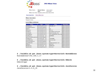 $ ./twiddle.sh get jboss.system:type=ServerInfo HostAddress
HostAddress=192.168.1.17

$ ./twiddle.sh get jboss.system:type=ServerInfo OSArch
OSArch=ppc

$ ./twiddle.sh get jboss.system:type=ServerInfo JavaVersion
JavaVersion=1.5.0_16
                                                              23
 
