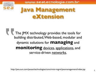 Java Management
              eXtension




‟
    The JMX technology provides the tools for
   building distributed, Web-based, modular and
     dynamic solutions for managing and
    monitoring devices, applications, and
              service-driven networks.



http://java.sun.com/javase/technologies/core/mntr-mgmt/javamanagement/index.jsp   3
 