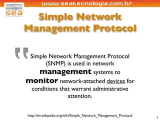 Simple Network
Management Protocol




‟
 Simple Network Management Protocol
       (SNMP) is used in network
    management systems to
monitor network-attached devices for
 conditions that warrant administrative
               attention.


http://en.wikipedia.org/wiki/Simple_Network_Management_Protocol   4
 