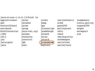 java-6-sun-1.6.0.13/bin$ ls
appletviewer   javac          jinfo        native2ascii   tnameserv
apt            javadoc        jmap         orbd           tools.policy
ControlPanel   javah          jps          pack200        unpack200
extcheck       javap          jrunscript   policytool     wsgen
HtmlConverter java-rmi.cgi    jsadebugd    rmic           wsimport
i386           javaws         jstack       rmid           xjc
idlj           jconsole       jstat        rmiregistry
jar            jcontrol       jstatd       schemagen
jarsigner      jdb            jvisualvm    serialver
java           jhat           keytool      servertool




                                                                     46
 