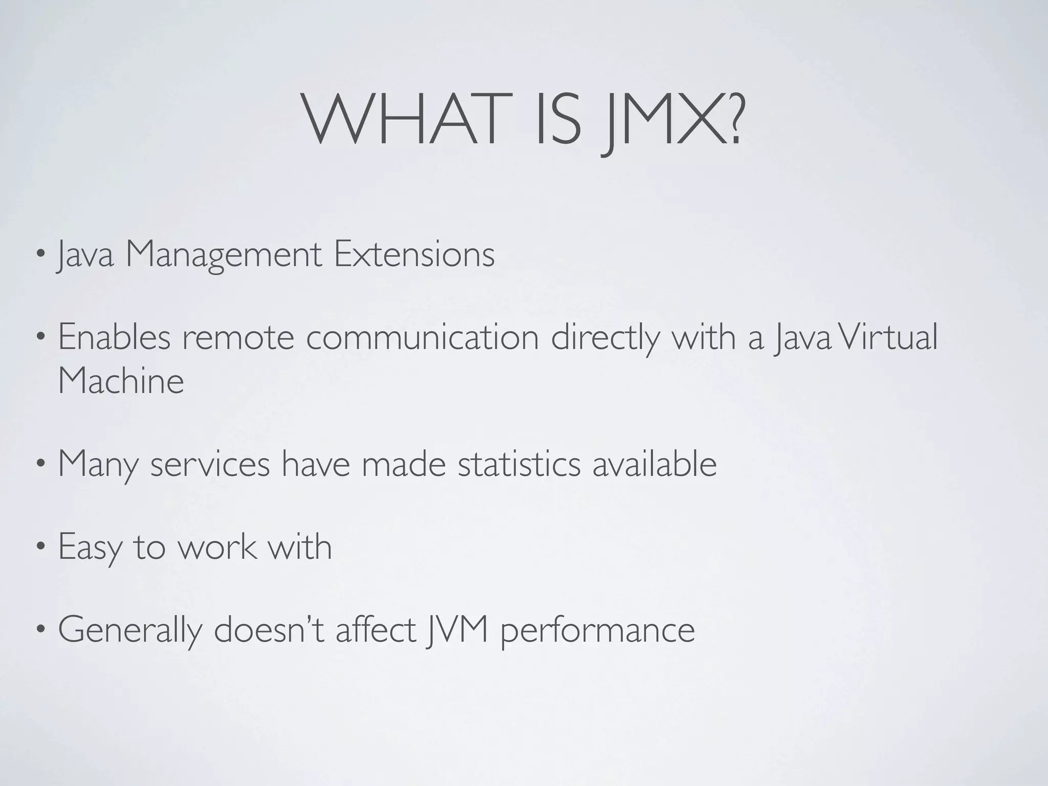 WHAT IS JMX?
• Java Management Extensions
• Enables
remote communication directly with a Java Virtual
Machine
• Many services have made statistics available
• Easy to work with
• Generally doesn’t affect JVM performance