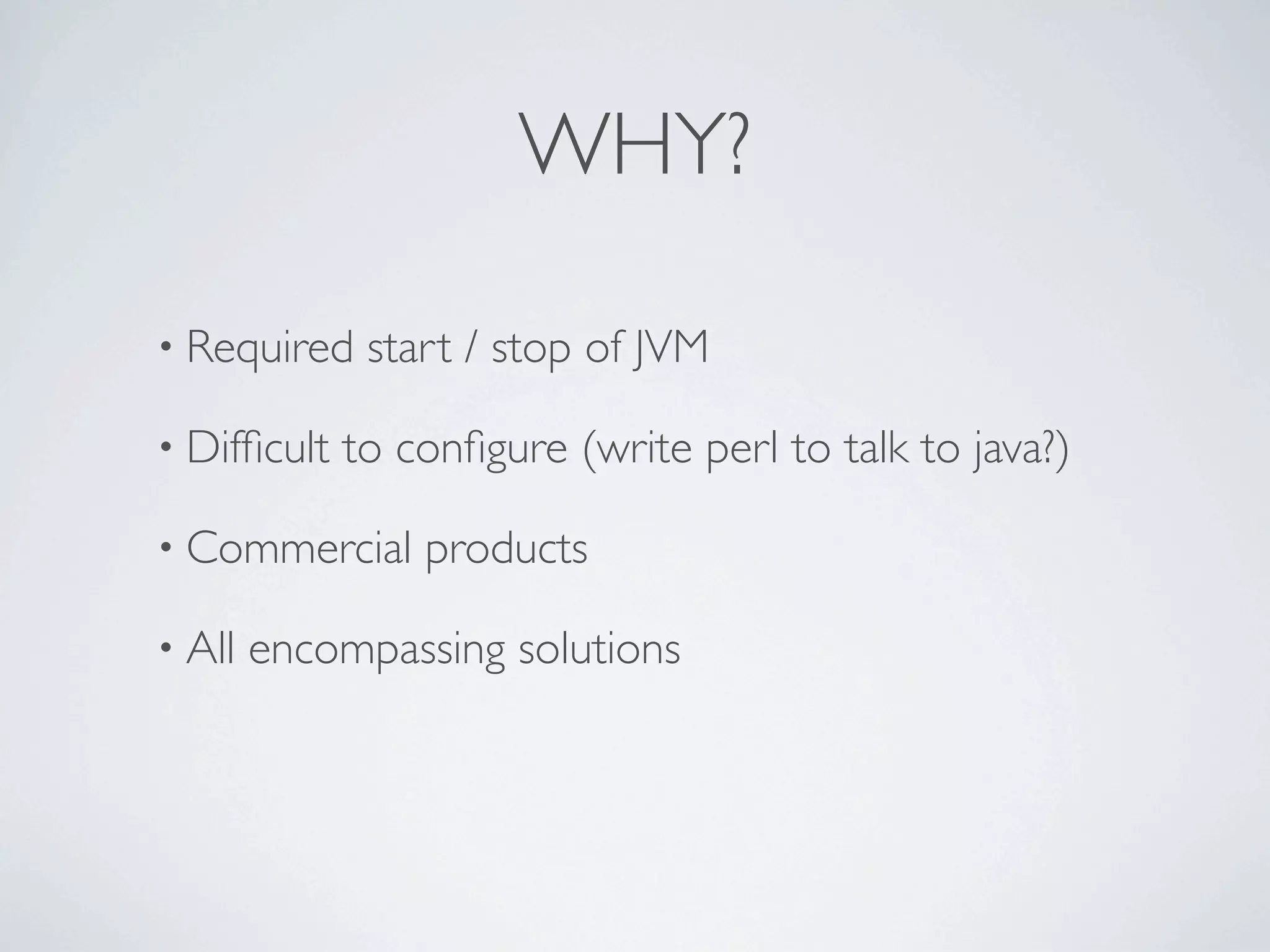 WHY?
• Required start / stop of JVM
• Difficult to configure (write perl to talk to java?)
• Commercial products
• All encompassing solutions