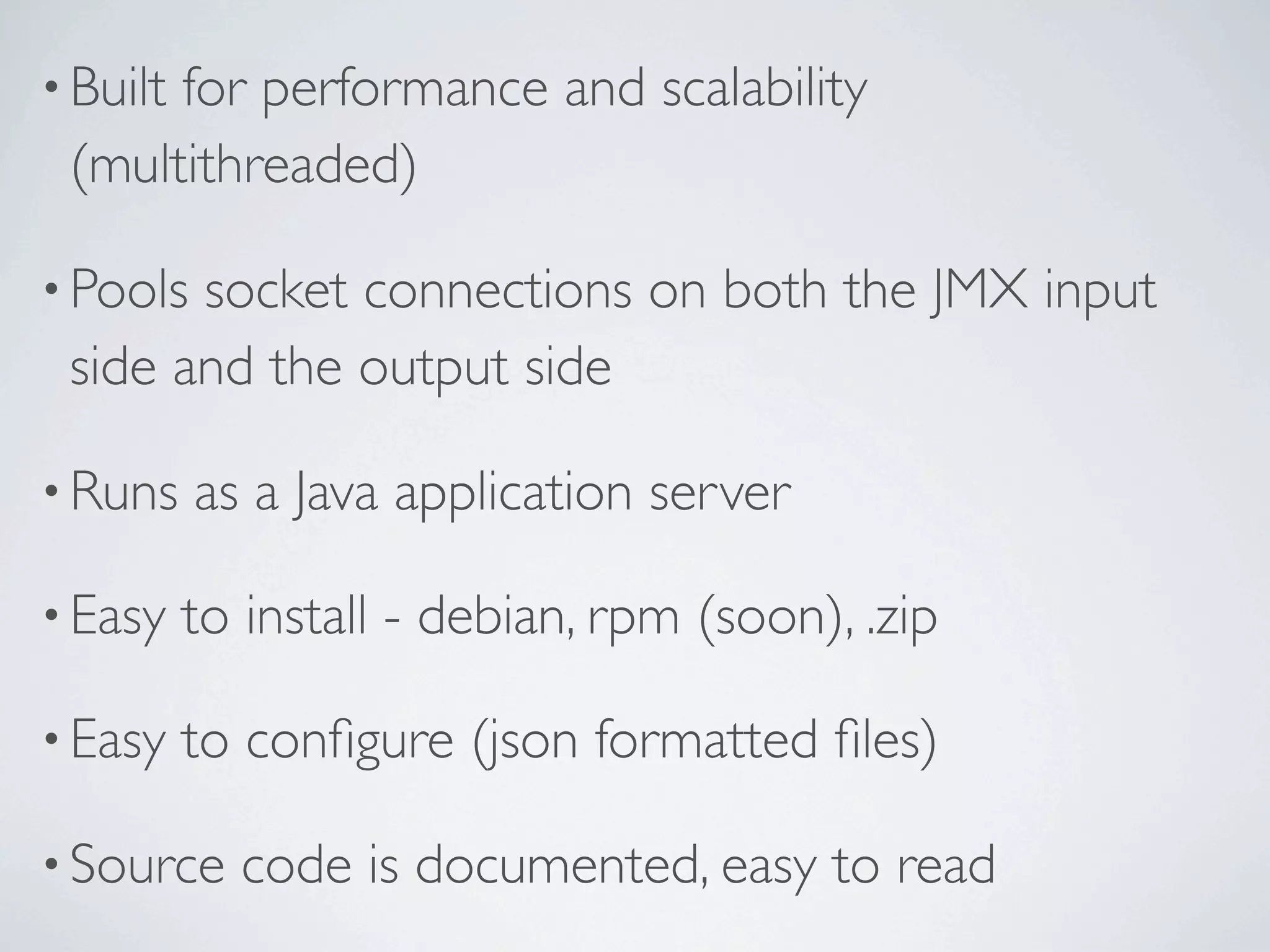• Built
for performance and scalability
(multithreaded)
• Poolssocket connections on both the JMX input
side and the output side
• Runs as a Java application server
• Easy to install - debian, rpm (soon), .zip
• Easy to configure (json formatted files)
• Source code is documented, easy to read