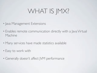 WHAT IS JMX?
• Java   Management Extensions

• Enables
        remote communication directly with a Java Virtual
 Machine

• Many    services have made statistics available

• Easy   to work with

• Generally   doesn’t affect JVM performance
 