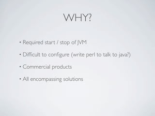 WHY?

• Required    start / stop of JVM

• Difﬁcult   to conﬁgure (write perl to talk to java?)

• Commercial     products

• All   encompassing solutions
 
