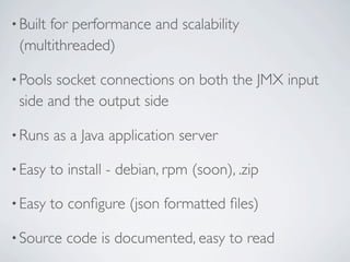 • Built
      for performance and scalability
 (multithreaded)

• Poolssocket connections on both the JMX input
 side and the output side

• Runs    as a Java application server

• Easy    to install - debian, rpm (soon), .zip

• Easy    to conﬁgure (json formatted ﬁles)

• Source    code is documented, easy to read
 