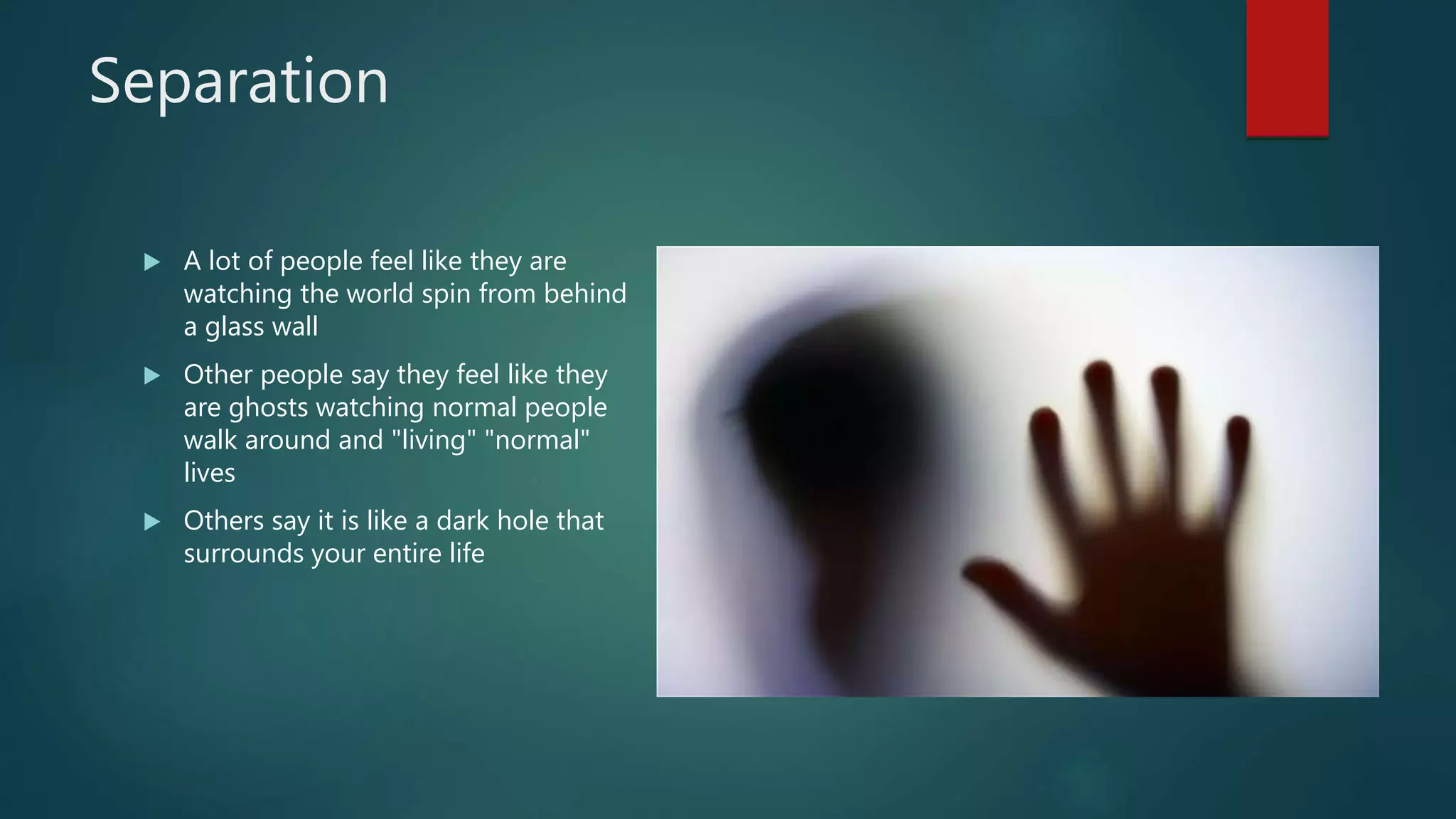 Separation
 A lot of people feel like they are
watching the world spin from behind
a glass wall
 Other people say they feel like they
are ghosts watching normal people
walk around and "living" "normal"
lives
 Others say it is like a dark hole that
surrounds your entire life
 