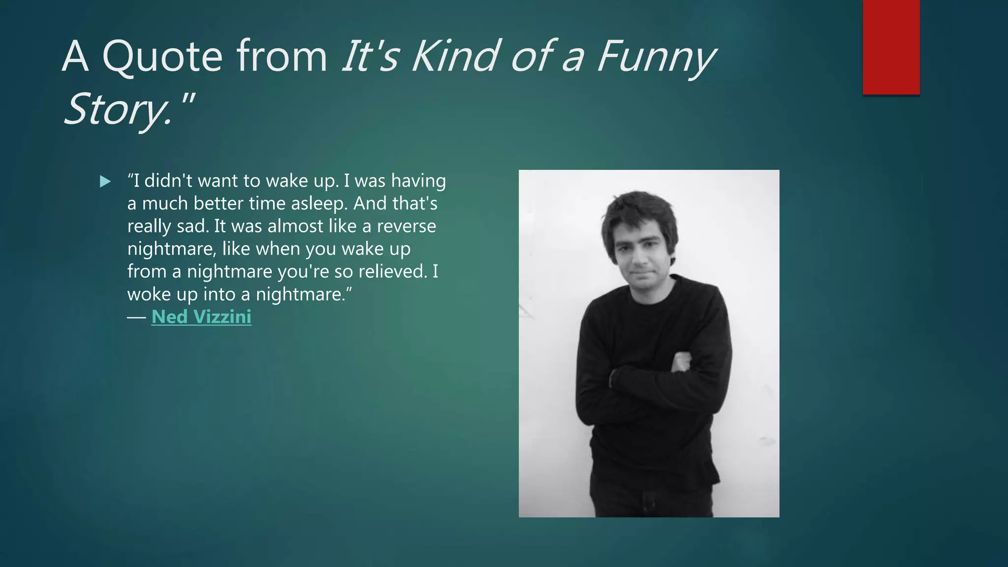 A Quote from It's Kind of a Funny
Story."
 “I didn't want to wake up. I was having
a much better time asleep. And that's
really sad. It was almost like a reverse
nightmare, like when you wake up
from a nightmare you're so relieved. I
woke up into a nightmare.”
― Ned Vizzini
 