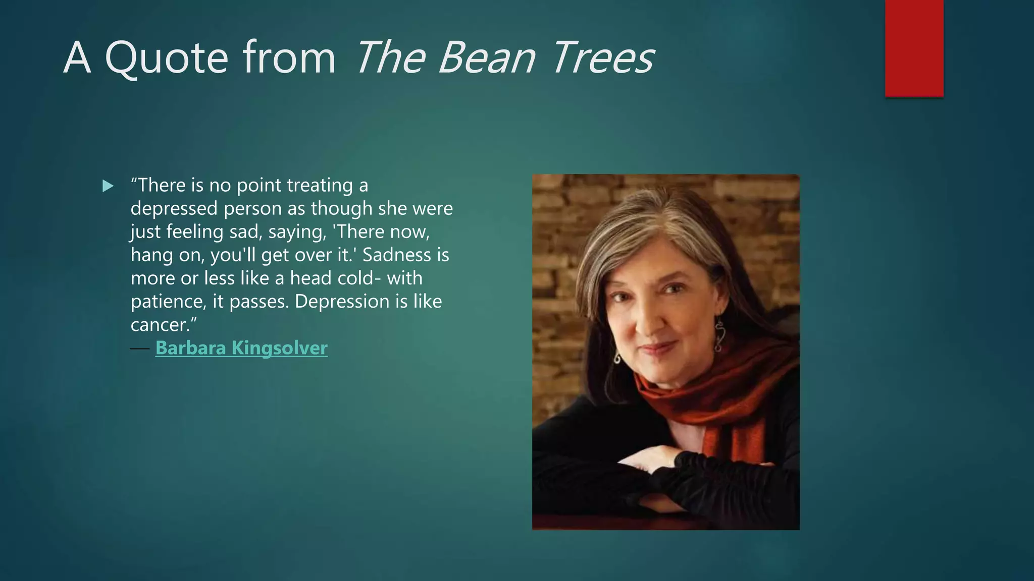 A Quote from The Bean Trees
 “There is no point treating a
depressed person as though she were
just feeling sad, saying, 'There now,
hang on, you'll get over it.' Sadness is
more or less like a head cold- with
patience, it passes. Depression is like
cancer.”
― Barbara Kingsolver
 
