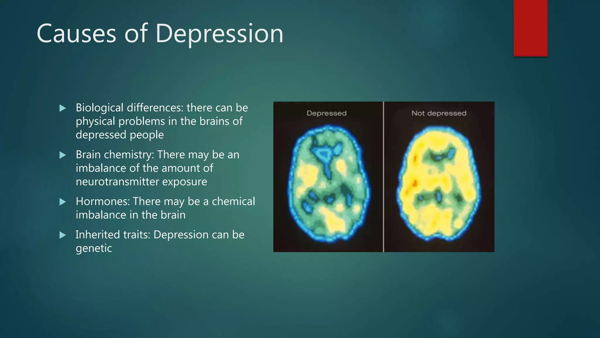 Causes of Depression
 Biological differences: there can be
physical problems in the brains of
depressed people
 Brain chemistry: There may be an
imbalance of the amount of
neurotransmitter exposure
 Hormones: There may be a chemical
imbalance in the brain
 Inherited traits: Depression can be
genetic
 