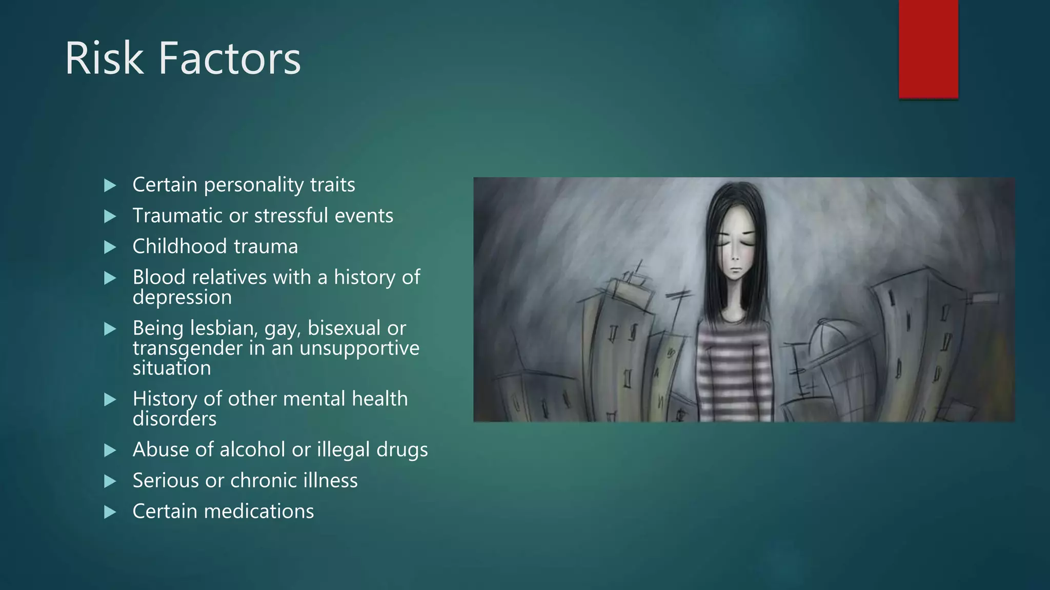 Risk Factors
 Certain personality traits
 Traumatic or stressful events
 Childhood trauma
 Blood relatives with a history of
depression
 Being lesbian, gay, bisexual or
transgender in an unsupportive
situation
 History of other mental health
disorders
 Abuse of alcohol or illegal drugs
 Serious or chronic illness
 Certain medications
 