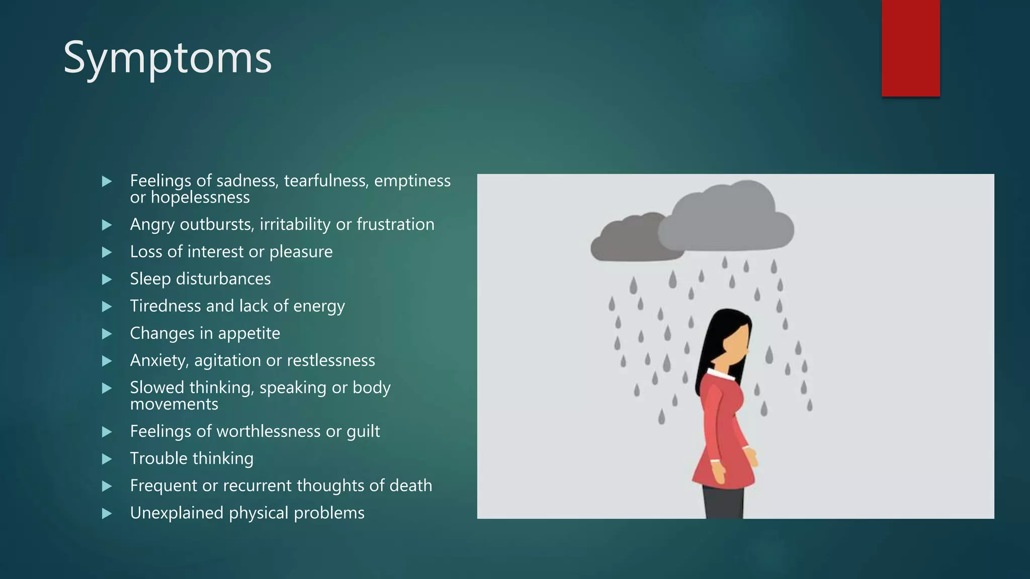 Symptoms
 Feelings of sadness, tearfulness, emptiness
or hopelessness
 Angry outbursts, irritability or frustration
 Loss of interest or pleasure
 Sleep disturbances
 Tiredness and lack of energy
 Changes in appetite
 Anxiety, agitation or restlessness
 Slowed thinking, speaking or body
movements
 Feelings of worthlessness or guilt
 Trouble thinking
 Frequent or recurrent thoughts of death
 Unexplained physical problems
 
