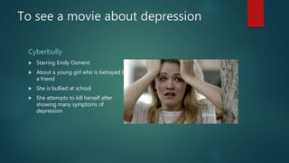 To see a movie about depression
Cyberbully
 Starring Emily Osment
 About a young girl who is betrayed by
a friend
 She is bullied at school
 She attempts to kill herself after
showing many symptoms of
depression
 