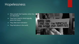 Hopelessness
 Many people feel hopeless when they
are depressed
 They find it hard to think logically
about the future
 They often lack motivation
 They feel alone in the world
 