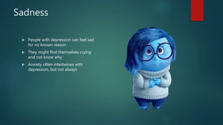 Sadness
 People with depression can feel sad
for no known reason
 They might find themselves crying
and not know why
 Anxiety often intertwines with
depression, but not always
 