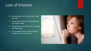 Lost of Interest
 Many people have trouble with daily
activities
 Things that used to be enjoyable are
now pleasureless
 Things like school and work no longer
are interesting
 Some people have trouble thinking
straight and concentrating
 