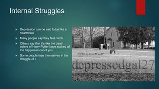 Internal Struggles
 Depression can be said to be like a
heartbreak
 Many people say they feel numb
 Others say that it's like the death
eaters of Harry Potter have sucked all
the happiness out of you
 Some people lose themselves in the
struggle of it
 