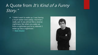 A Quote from It's Kind of a Funny
Story."
 “I didn't want to wake up. I was having
a much better time asleep. And that's
really sad. It was almost like a reverse
nightmare, like when you wake up
from a nightmare you're so relieved. I
woke up into a nightmare.”
― Ned Vizzini
 