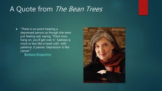 A Quote from The Bean Trees
 “There is no point treating a
depressed person as though she were
just feeling sad, saying, 'There now,
hang on, you'll get over it.' Sadness is
more or less like a head cold- with
patience, it passes. Depression is like
cancer.”
― Barbara Kingsolver
 