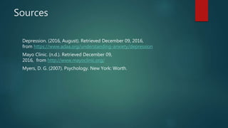 Sources
Depression. (2016, August). Retrieved December 09, 2016,
from https://www.adaa.org/understanding-anxiety/depression
Mayo Clinic. (n.d.). Retrieved December 09,
2016, from http://www.mayoclinic.org/
Myers, D. G. (2007). Psychology. New York: Worth.
 