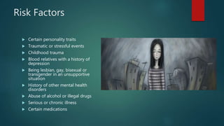 Risk Factors
 Certain personality traits
 Traumatic or stressful events
 Childhood trauma
 Blood relatives with a history of
depression
 Being lesbian, gay, bisexual or
transgender in an unsupportive
situation
 History of other mental health
disorders
 Abuse of alcohol or illegal drugs
 Serious or chronic illness
 Certain medications
 