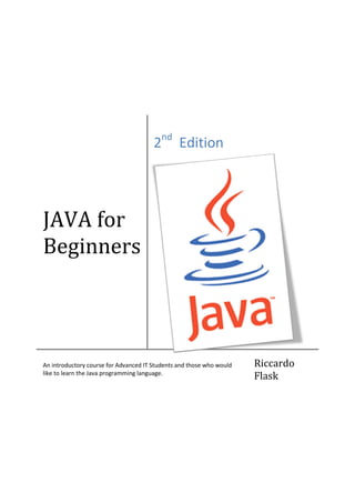 JAVA for
Beginners
2nd
Edition
An introductory course for Advanced IT Students and those who would
like to learn the Java programming language.
Riccardo
Flask
 