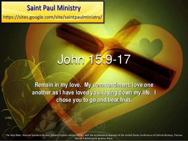 John 15:9-17
Remain in my love. My commandment: love one
another as I have loved you, laying down my life. I
chose you to go and bear fruit.
The Holy Bible : Revised Standard Version Second Catholic edition (2006), with the ecclesiastical approval of the United States Conference of Catholic Bishops, Thomas
Nelson Publishing for Ignatius Press.
 