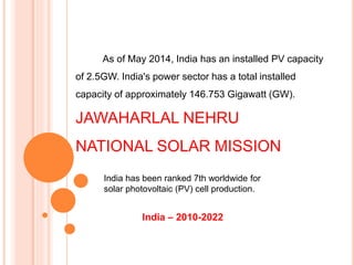 India – 2010-2022
As of May 2014, India has an installed PV capacity
of 2.5GW. India's power sector has a total installed
capacity of approximately 146.753 Gigawatt (GW).
JAWAHARLAL NEHRU
NATIONAL SOLAR MISSION
India has been ranked 7th worldwide for
solar photovoltaic (PV) cell production.
 