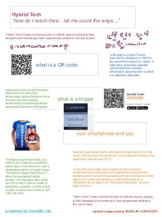 jn: hybrid tech inp 10-oct-2020 - intro
Hybrid Tech
“how do I reach thee... let me count the ways…”
what is a QR code
what is a trigger
your smartphone and you
A QR code is a type of matrix
barcode ﬁrst designed in 1994 for
the automotive industry in Japan. A
barcode is a machine-readable
optical label that contains
information about the item to which
it is attached. Wikipedia
"Hybrid Tech" means combining tools in optimal ways by playing
to their strengths and mediating to their weaknesses,relative to
the use at hand.
Augmented reality is an interactive
experience of a real-world
environment where the objects that
reside in the real world are
enhanced by computer-generated
perceptual information. Wikipedia
To display augmented reality, you
need to use a speciﬁc augmented
reality app on your device to scan a
designated marker or trigger image.
The marker triggers the device to
show the augmented digital
content. This digital content might
be a 3D model, a video or audio, a
slideshow, a graphic, or other digital
content. Granite School District Salt
Lake City Utah
Basically, augmented reality adds digital components to the real
world, often by using the camera on a smartphone to enhance the
experience. NetGuru Nov 2019
A new software system developed by Brown University
researchers turns cell phones into augmented reality portals,
enabling users to place virtual building blocks, furniture and other
objects into real-world backdrops, and use their hands to
manipulate those objects as if they were really there. Science
Daily Oct 2019
selected images courtesy BUNDLAR, CURISCOPE
"Hybrid Tech" means combining tools in optimal ways by playing to their
strengths and mediating to their weaknesses, relative to the use at hand.
 