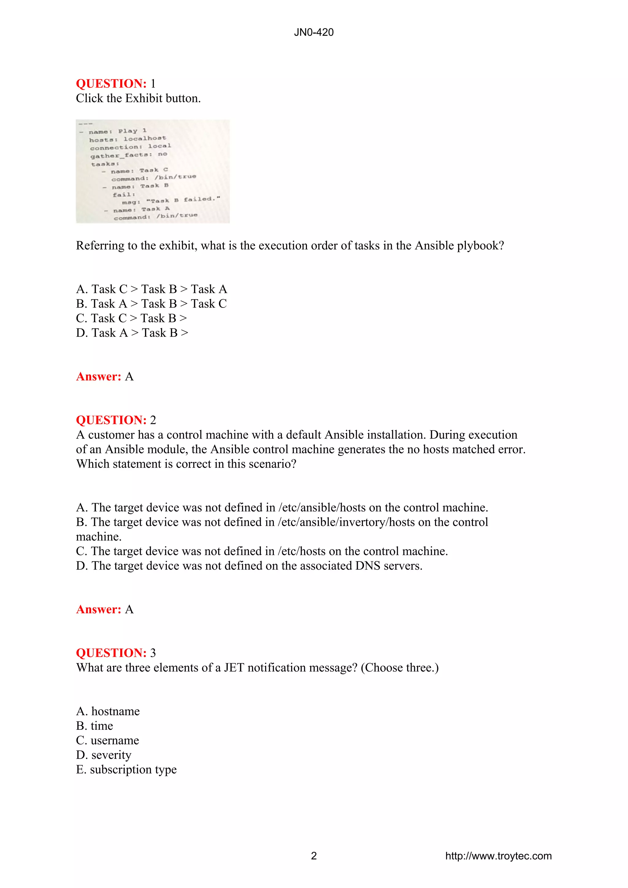 QUESTION: 1
Click the Exhibit button.
Referring to the exhibit, what is the execution order of tasks in the Ansible plybook?
A. Task C > Task B > Task A
B. Task A > Task B > Task C
C. Task C > Task B >
D. Task A > Task B >
Answer: A
QUESTION: 2
A customer has a control machine with a default Ansible installation. During execution
of an Ansible module, the Ansible control machine generates the no hosts matched error.
Which statement is correct in this scenario?
A. The target device was not defined in /etc/ansible/hosts on the control machine.
B. The target device was not defined in /etc/ansible/invertory/hosts on the control
machine.
C. The target device was not defined in /etc/hosts on the control machine.
D. The target device was not defined on the associated DNS servers.
Answer: A
QUESTION: 3
What are three elements of a JET notification message? (Choose three.)
A. hostname
B. time
C. username
D. severity
E. subscription type
JN0-420
2 http://www.troytec.com
 