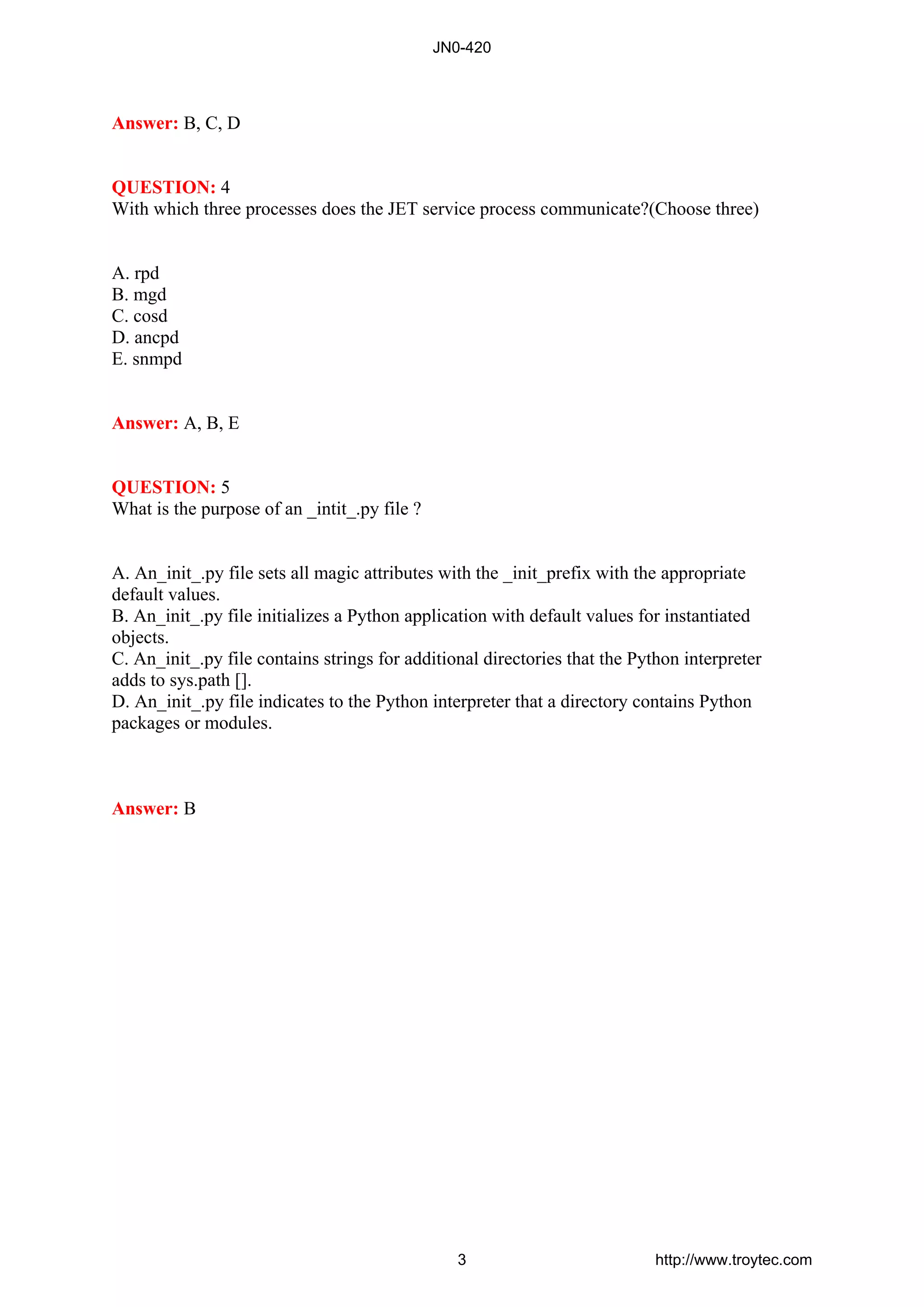 Answer: B, C, D
QUESTION: 4
With which three processes does the JET service process communicate?(Choose three)
A. rpd
B. mgd
C. cosd
D. ancpd
E. snmpd
Answer: A, B, E
QUESTION: 5
What is the purpose of an _intit_.py file ?
A. An_init_.py file sets all magic attributes with the _init_prefix with the appropriate
default values.
B. An_init_.py file initializes a Python application with default values for instantiated
objects.
C. An_init_.py file contains strings for additional directories that the Python interpreter
adds to sys.path [].
D. An_init_.py file indicates to the Python interpreter that a directory contains Python
packages or modules.
Answer: B
JN0-420
3 http://www.troytec.com
 