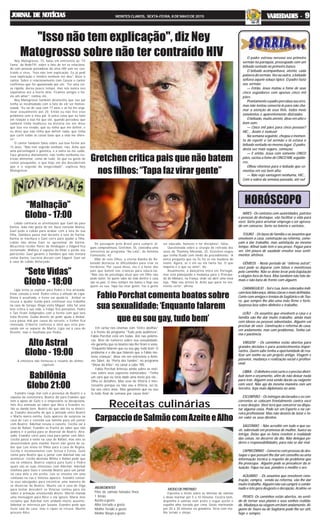 “Sete Vidas”
Globo - 18:00
Alto Astral
Globo - 19:00
HORÓSCOPO
Receitas culinárias
Babilônia
Globo 21:00
JORNAL DE NOTÍCIASJORNAL DE NOTÍCIASJORNAL DE NOTÍCIASJORNAL DE NOTÍCIASJORNAL DE NOTÍCIAS MONTES CLAROS, SEXTA-FEIRA, 8 DE MAIO DE 2015 VVVVVARIEDADES -ARIEDADES -ARIEDADES -ARIEDADES -ARIEDADES - 99999
“Malhação”
Globo - 17:00
A emissora não forneceu o resumo do último
capítulo
Ney Matogrosso, 73, falou em entrevista ao ’TV
Fama’, da RedeTV!, sobre o fato de ter se relaciona-
do com pessoas portadoras do vírus HIV sem ter con-
traído o vírus. “Isso não tem explicação. Eu já pedi
essa explicação e médico nenhum me deu”, disse o
cantor. Sobre o relacionamento com Cazuza o cantor
confirmou que foi apaixonado por ele. “Foi uma coi-
sa rápida, durou pouco tempo, mas nós nunca nos
separamos até a morte dele. Ficamos amigos e ha-
via um amor”, contou ele.
Ney Matogrosso também desmentiu que seu pai
tenha se incomodado com o fato de ele ser homos-
sexual. “Eu saí de casa com 17 anos e só fui me orga-
nizar sexualmente aos 20. Então eu não tive esse
problema com o meu pai. A única coisa que eu falei
em relação a isso foi que ele, quando percebeu que
também tinha mulheres na história ele me disse
que isso era errado, que eu tinha que me definir, e
eu disse que não tinha que definir nada, que tinha
que curtir todas as coisas boas que a vida me ofere-
ce”.
O cantor também falou sobre sua boa forma aos
73 anos. “Não tem segredo nenhum, não. Acho que
uma porcentagem é genética, e a outra eu me cuido.
Faço ginástica diariamente, não tenho nenhuma res-
trição alimentar, como de tudo. Só que eu gosto de
comer pouquinho, o que hoje em dia descobriram
que é o segredo da longevidade”, explicou Ney
Matogrosso.
Gretchen critica pais que não batem
nos filhos: “Tapa faz virar gente”
ARIES - Os contatos com autoridades, patrões
e pessoas de destaque, vão facilitar a vida para
você. Sorte para arrumar emprego e ser aprova-
do em concurso. Sorte na loteria e sorteios..
TOURO - Os laços de família e os assuntos que
envolvem a casa, construção ou reforma, come-
çam a dar trabalho, mas satisfação ao mesmo
tempo. Afinal tudo tem o seu preço. Pague para
ver. Um pouco de saudade envolve seus senti-
mentos afetivos.
GÊMEOS - Neste período de “inferno astral”,
você pode se deparar com falsos e mentirosos
pelo caminho. Não se deixe levar pela bajulação
e elogios fora de hora. Mas também não fale de-
mais e não bata de frente com alguém.
CARANGUEJO - Sol e Lua, bem colocados indi-
cam boa liderança, idéias claras e mais definidas.
Conte com amigos e irmãos de Sagitário e de Tou-
ro, que sempre lhe dão uma mão firme e forte.
Surpresa boa sobre dinheiro e trabalho.
LEÃO - Os assuntos que envolvem a casa e a
família vão lhe dar muito trabalho, ainda mais
com idosos ou pessoas adoentadas. Alguém vai
precisar de você. Construção e reforma de casa,
em andamento, mas com problemas. Tenha cal-
ma e paciência.
VIRGEM - Os caminhos estão abertos para
grandes decisões e para acontecimentos impor-
tantes. Quem sabe tenha a oportunidade de rea-
lizar um sonho ou um projeto antigo. Viagem e
passeios, mudança e realização social e profissi-
onal.
LIBRA - O dinheiro está curto e é preciso distri-
buir bem o orçamento, afim de não deixar nada
para trás. Alguém está sendo durão ou exigente
com você. Não aja da mesma maneira com um
terceiro. Seja mais diplomata no amo.
ESCORPIÃO - Os inimigos declarados e os con-
correntes se colocam frontalmente contra você
e seus desejos. Você terá que concorrer ou dispu-
tar alguma coisa. Pode ser em Esporte e na car-
reira profissional. Mas não desista de lutar e fa-
zer valer os seus direitos.
SAGITÁRIO - Não acredite em tudo o que ou-
vir, sobretudo em promessa de mulher, fuxico ou
intriga. Deixe que os fatos revelem a realidade
das coisas, no decorrer do dia. Não delegue po-
deres e responsabilidades, para não se dar mal.
CAPRICÓRNIO - Converse com pessoas de des-
taque e que possam lhe dar um conselho ou uma
informação técnica a respeito do problema que
lhe preocupa. Alguém pode se prevalecer da si-
tuação. Fique na sua, pondere e medite e ore.
AQUÁRIO - Os assuntos que envolvem cons-
trução, compra, venda ou reforma, vão lhe dar
muito trabalho. Alguém não vai cumprir o combi-
nado e isto gera desgosto e decepção. Acalme-se
PEIXES- Os caminhos estão abertos, no senti-
do de tornar seus planos e seus sonhos realida-
de. Mudança ou viagem em bom andamento. Al-
guém de Touro ou de Sagitário pode lhe ser útil,
hoje e sempre.
De passagem pelo Brasil para cumprir al-
guns compromissos, Gretchen, 55, concedeu uma
entrevista ao programa “Na Lata”, de Antônia
Fontenelle, 42.
Mãe de sete filhos, a eterna Rainha do Re-
bolado destacou as dificuldades para criar os
herdeiros. Por causa disso, ela é a favor dos
pais que batem nas crianças para educá-las.
“Não sou da psicologia atual que em filho não
pode bater. Só quem sabe da vida dentro e casa
são os pais. O meu sempre me bateu e hoje sou
quem eu sou. Tapa faz virar gente. Faz a gente
"Isso não tem explicação", diz Ney
Matogrosso sobre não ter contraído HIV
ser educado, honesto e ter disciplina”, falou.
Questionada sobre a cirurgia de retirada dos
seios de Thammy Miranda, 32, Gretchen negou
que tenha ficado com medo do procedimento. “A
única pergunta que eu fiz foi se ela mudaria de
nome. Agora, se é ele ou ela tanto faz. O que
importa é o que eu sinto”, diz.
Atualmente, a dançarina mora em Portugal,
mas está planejando a mudança para o Principa-
do de Mônaco, na França, onde vai abrir uma nova
loja. “Não sou artista lá. Acho que parei no mo-
mento certo”, afirma.
Em cartaz nos cinemas com “Entre abelhas”
e à frente do programa “Tudo pela audiência”,
Fabio Porchat está em todas. Até nas polêmi-
cas. Alvo de rumores sobre sua sexualidade,
ele garantiu que os boatos não lhe tiram o sono.
“Enquanto falarem que eu sou gay, tudo bem. O
problema é o dia que falarem que o Fábio mo-
lesta crianças”, disse ele em entrevista a Antô-
nio Tabet, do “Porta dos fundos”, no programa
“Show do Kibe”, no canal a cabo TBS.
Fabio Porchat brincou ainda sobre as notí-
cias sobre seus sopostos namorados. “Tinha
um cara que eu teria dado uma moto pra ele...
Olha os detalhes. Mas esse de Vitória é inte-
ressante porque eu não vou a Vitória, sei lá,
faz uns cinco anos. Mas garantem que eu vou
lá todo final de semana por causa dele”.
Fabio Porchat comenta boatos sobre
sua sexualidade: ‘Enquanto falarem
que eu sou gay, tudo bem’
Lobão contraria as orientações que Gael dá para
Karina. João não gosta de ver Duca consolar Bianca.
Gael pede a Lobão para acabar com a luta de sua
filha. Dandara passa mal durante a luta de Karina.
Karina se machuca e Gael corre para ajudar a filha.
Lobão não deixa Gael se aproximar de Karina.
WLucrécia recebe flores de Heideguer e Edgard fica
enciumado. Wallace é expulso da Khan e perde seu
patrocínio. Gael garante a Dandara que não tentará
visitar Karina. Lucrécia discute com Edgard. Gael vai
à casa de Lobão disfarçado.
Lígia tenta se explicar para Pedro e fica arrasada.
Irene consola a irmã. Pedro critica a atitude de Lígia.
Diana é assaltada, e Irene vai ajudá-la. Aníbal se
recusa a ajudar Guida para continuar seu trabalho
na casa de Soraya. Diego visita Miguel. Júlia faz uma
leve crítica à sua vida, e Felipe fica pensativo. Pedro
e Taís ficam indignados com a forma com que Iara
trata Vicente. Guida desiste de pedir ajuda a Aníbal.
Luca passa mal por causa do sorvete, e Esther fica
chateada. Eriberto confessa a Júlia que está pen-
sando em se separar de Marta. Lígia vai à casa de
Vicente, mas é insultada por Pedro.
Evandro reage mal com a presença de Beatriz e a
expulsa da construtora. Beatriz diz para Evandro que
tem o apoio de Guto e o empresário se decepciona.
Inês fica animada ao saber que Alice e Evandro es-
tão se dando bem. Beatriz diz que não irá se divorci-
ar. Evandro desconfia de que a amizade entre Beatriz
e Marta nunca existiu. Guto aparece de surpresa na
casa de Laís e convida sua família para um jantar
com Beatriz. Aderbal recusa o convite. Cecília vai à
casa de Rafael. Evandro se frustra ao saber que não
poderá ir à justiça para se divorciar de Beatriz. Atra-
sado, Evandro corre para casa para jantar com Alice.
Cecília passa a noite na casa de Rafael, mas eles se
desentendem pela manhã. Karen não gosta de sa-
ber que Luís levou os filhos para a casa de Regina.
Cecília é inconveniente com Teresa e Estela. Guto
conta para Beatriz que o jantar com Aderbal não vai
acontecer. Cecília destrata Wilma e Rafael pede que
ela vá embora. Beatriz explica para Guto e Pedro
quais são as suas intenções com Aderbal. Aderbal
telefona para Guto e convida Beatriz para um jantar
na casa dele e ela aceita. Luís se envolve em uma
confusão na rua e Vinícius aparece. Evandro consul-
ta seus advogados para encontrar uma maneira de
se divorciar de Beatriz. Murilo vai à casa de Olga
para tentar descobrir se Vinícius contou para ela
sobre a armação envolvendo Anete. Murilo manda
uma mensagem para Alice e ela ignora. Maria José
reclama que Aderbal tem andado muito ausente.
Aderbal se interessa por Susana. Evandro pede que
Guto saia de casa, mas o rapaz se recusa. Murilo
procura Alice.
O padre estreou nervoso seu primeiro
sermão na paróquia, preocupado com um
bêbado sentado no primeiro banco.
O bêbado acompanhava, atento, cada
palavra do sermão. Vez ou outra, o bêbado
soltava aquele soluço típico. O padre fazia
seu sermão:
— Então, Jesus matou a fome de seus
cinco seguidores com apenas cinco mil
pães.
Prontamente o padre percebeu seu erro,
mas não tentou consertá-lo para não cha-
mar a atenção de seus fiéis, todos meio
sonolentos e aparentemente distraídos.
O bêbado, muito atento, disse em alto e
bom som:
— Cinco mil pães para cinco pessoas?
HIC... Assim é moleza!
Na semana seguinte, chegou o momen-
to de repetir o tal sermão e lá estava o
bêbado sentado no mesmo lugar. O padre,
desta vez mais seguro, começou:
— E então, Jesus com somente CINCO
pães, saciou a fome de CINCO MIL seguido-
res.
Olhou vitorioso para o bêbado que co-
mentou em voz bem alta:
— Não vejo vantagem nenhuma, HIC...
Com a sobra da semana passada, até eu!
INGREDIENTES
Filés de salmão fatiados finos
1 limão
Azeite a gosto
Alho torrado a gosto
Molho Teriaki a gosto
Molho Shoyo a gosto
CarpacciodeSalmãocomAzeiteeAlho
MODODEPREPARO
Esprema o limão sobre as lâminas de salmão
e deixe marinar por 5 a 10 minutos. Escorra bem,
disponha o salmão num prato e regue azeite e
espalhe alho torrado por cima. Deixe marinando
por 20 a 30 minutos na geladeira. Sirva com mo-
lho teriaki e shoyo.
 