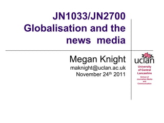JN1033/JN2700
Globalisation and the
        news media
         Megan Knight
                                University
         maknight@uclan.ac.uk    of Central
          November 24th 2011    Lancashire
                                   School of
                                Journalism Media
                                      and
                                 Communication
 